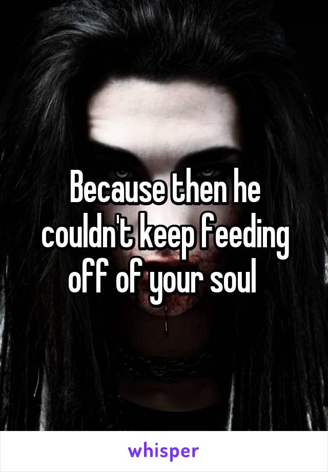 Because then he couldn't keep feeding off of your soul 