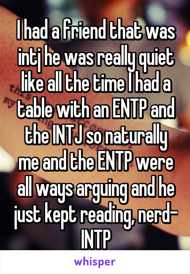 I had a friend that was intj he was really quiet like all the time I had a table with an ENTP and the INTJ so naturally me and the ENTP were all ways arguing and he just kept reading, nerd- INTP