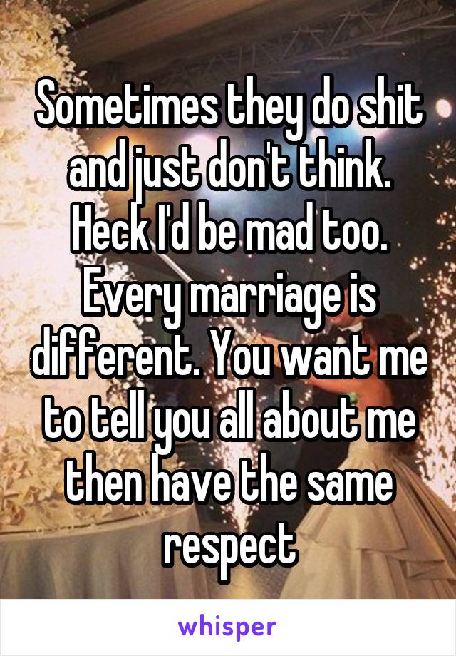 Sometimes they do shit and just don't think. Heck I'd be mad too. Every marriage is different. You want me to tell you all about me then have the same respect