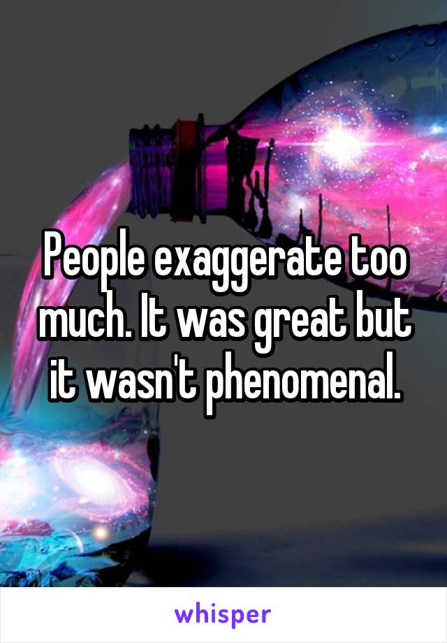 People exaggerate too much. It was great but it wasn't phenomenal.