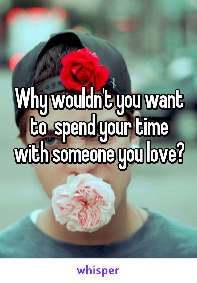 Why wouldn't you want to  spend your time with someone you love? 