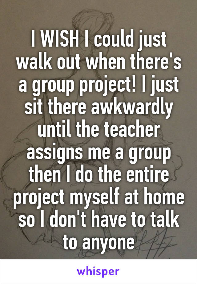 I WISH I could just walk out when there's a group project! I just sit there awkwardly until the teacher assigns me a group then I do the entire project myself at home so I don't have to talk to anyone