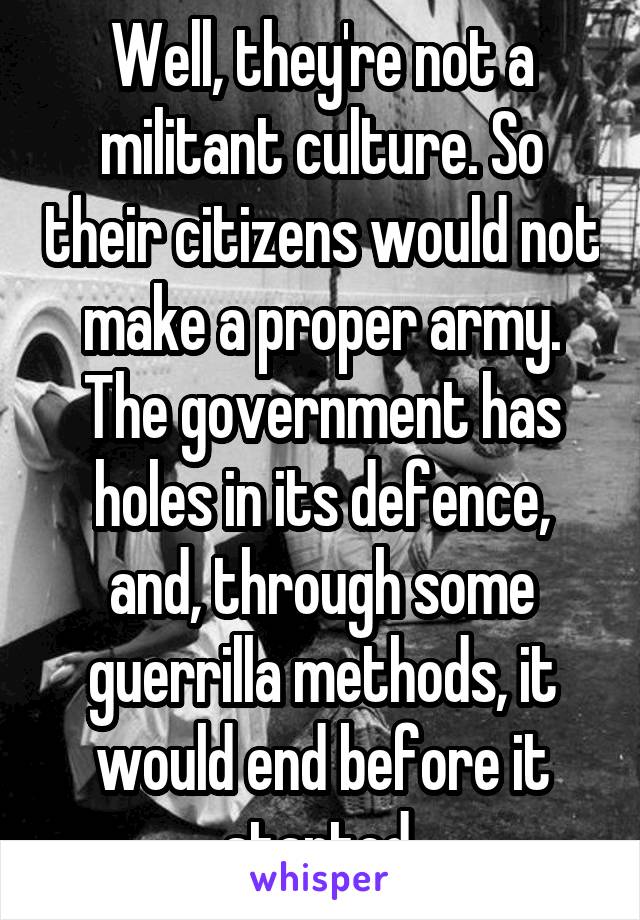 Well, they're not a militant culture. So their citizens would not make a proper army. The government has holes in its defence, and, through some guerrilla methods, it would end before it started.