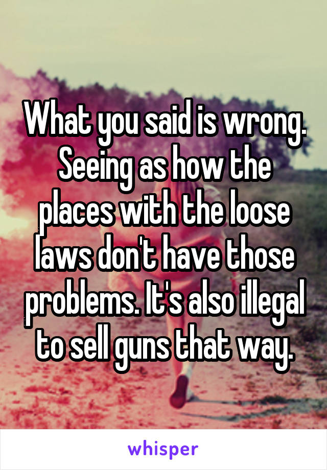 What you said is wrong. Seeing as how the places with the loose laws don't have those problems. It's also illegal to sell guns that way.