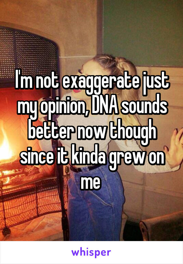 I'm not exaggerate just my opinion, DNA sounds better now though since it kinda grew on me 