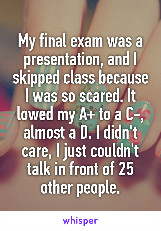 My final exam was a presentation, and I skipped class because I was so scared. It lowed my A+ to a C-, almost a D. I didn't care, I just couldn't talk in front of 25 other people.