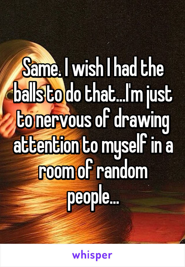 Same. I wish I had the balls to do that...I'm just to nervous of drawing attention to myself in a room of random people...