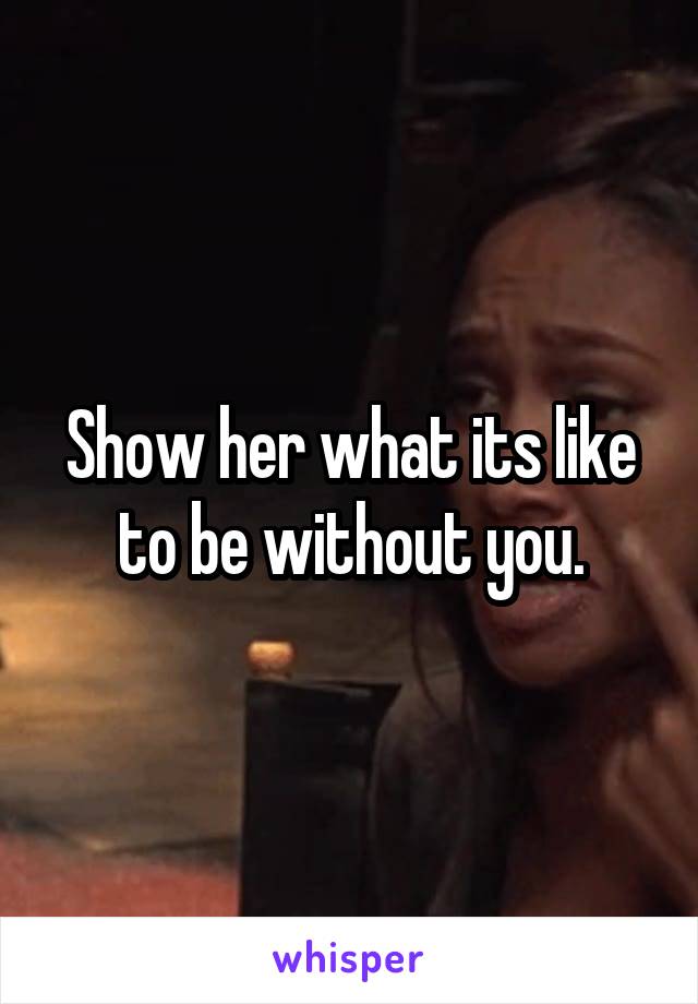 Show her what its like to be without you.