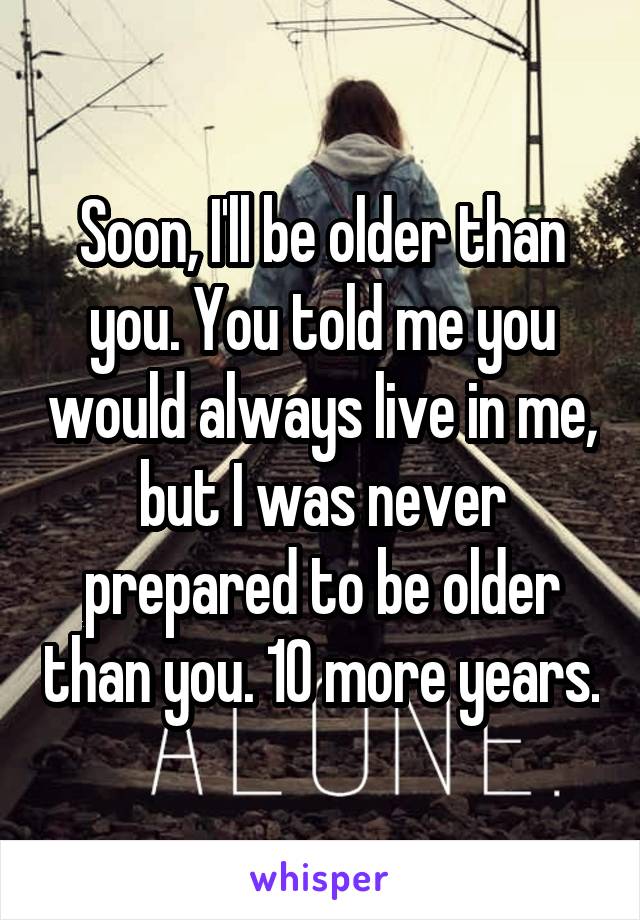 Soon Ill Be Older Than You You Told Me You Would Always Live In Me But I Was Never Prepared 5957