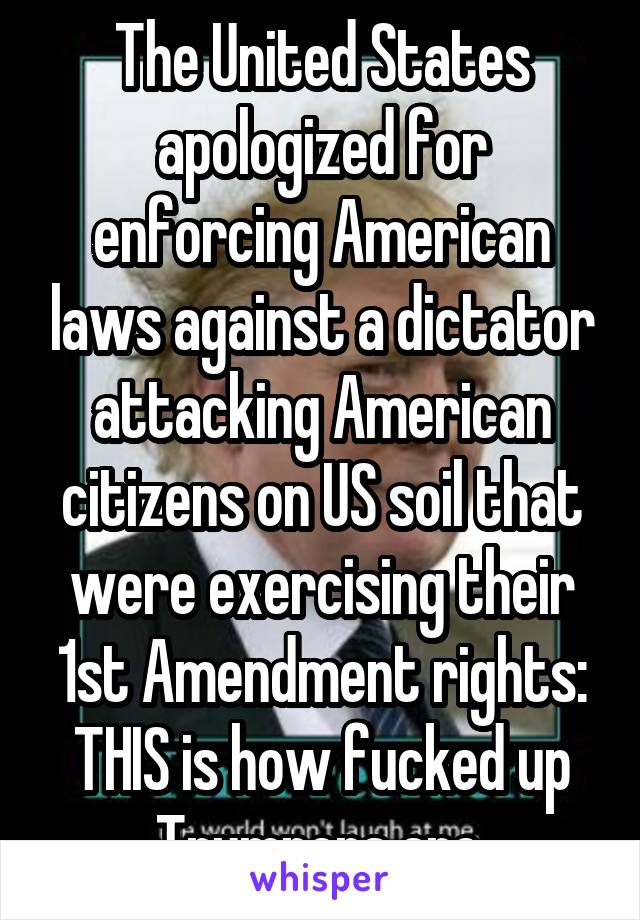 The United States apologized for enforcing American laws against a dictator attacking American citizens on US soil that were exercising their 1st Amendment rights: THIS is how fucked up Trumpers are.