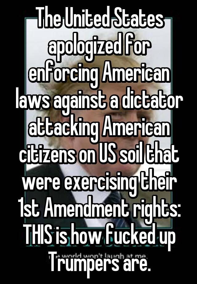 The United States apologized for enforcing American laws against a dictator attacking American citizens on US soil that were exercising their 1st Amendment rights: THIS is how fucked up Trumpers are.