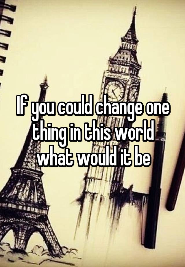 if-you-could-change-one-thing-in-this-world-what-would-it-be