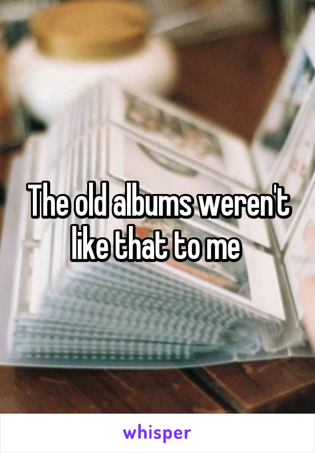 The old albums weren't like that to me 
