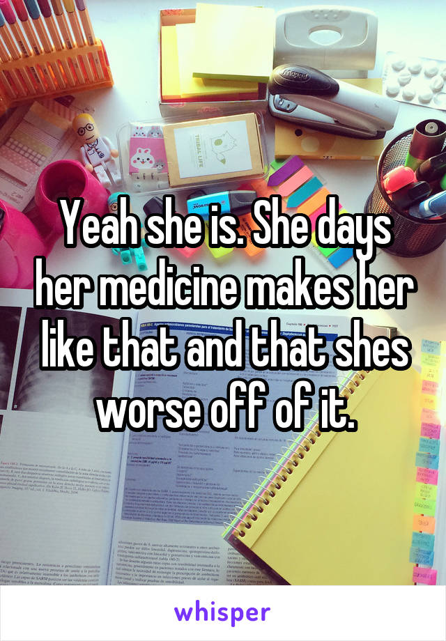 Yeah she is. She days her medicine makes her like that and that shes worse off of it.