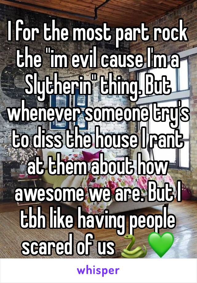 I for the most part rock the "im evil cause I'm a Slytherin" thing. But whenever someone try's to diss the house I rant at them about how awesome we are. But I tbh like having people scared of us 🐍💚