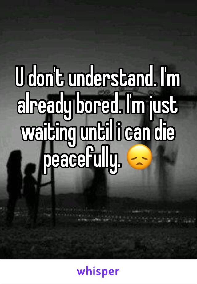 U don't understand. I'm already bored. I'm just waiting until i can die peacefully. 😞