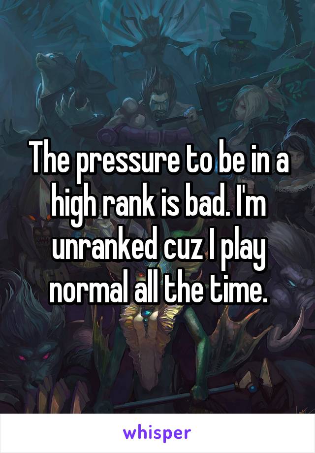 The pressure to be in a high rank is bad. I'm unranked cuz I play normal all the time.