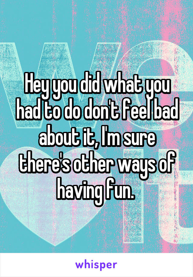 Hey you did what you had to do don't feel bad about it, I'm sure there's other ways of having fun. 