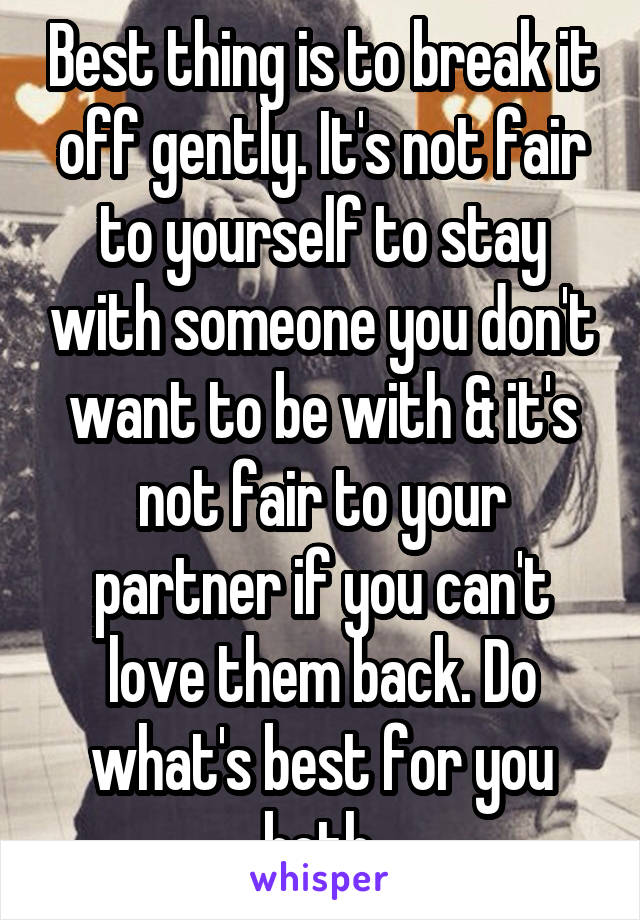 Best thing is to break it off gently. It's not fair to yourself to stay with someone you don't want to be with & it's not fair to your partner if you can't love them back. Do what's best for you both.