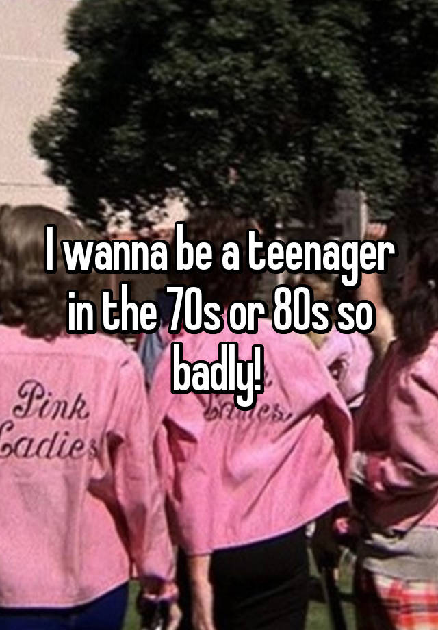 i-wanna-be-a-teenager-in-the-70s-or-80s-so-badly