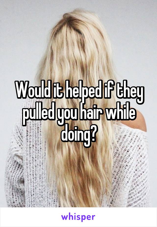 Would it helped if they pulled you hair while doing?