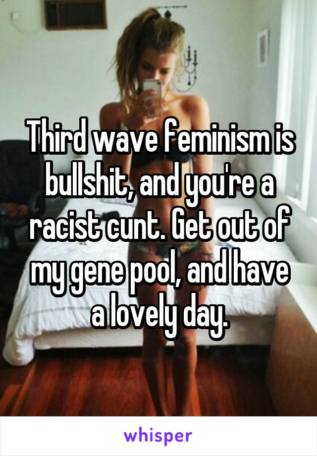 Third wave feminism is bullshit, and you're a racist cunt. Get out of my gene pool, and have a lovely day.