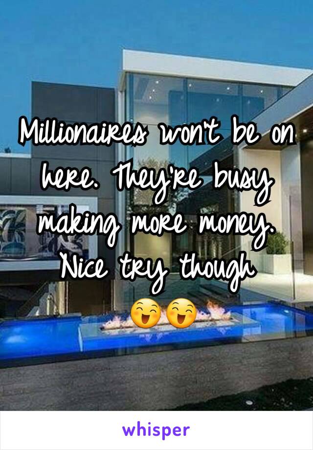 Millionaires won't be on here. They're busy making more money. Nice try though
 😄😄