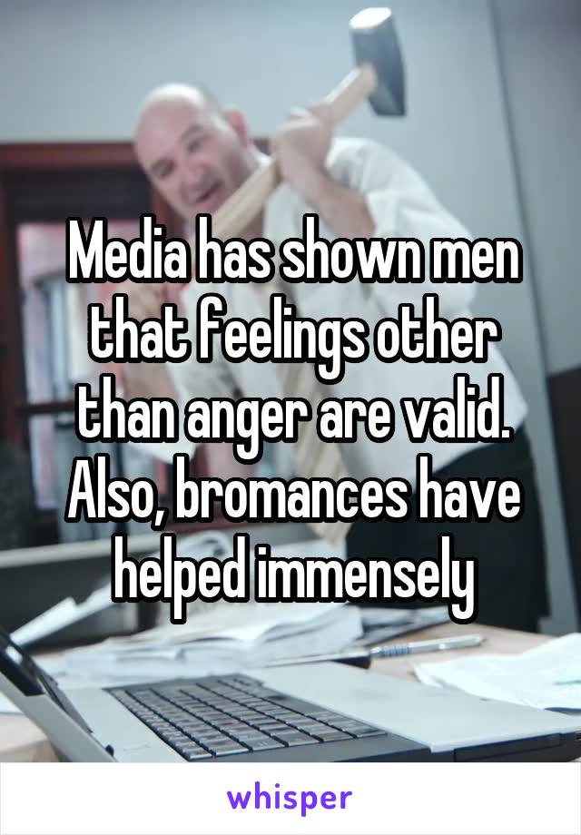 Media has shown men that feelings other than anger are valid. Also, bromances have helped immensely