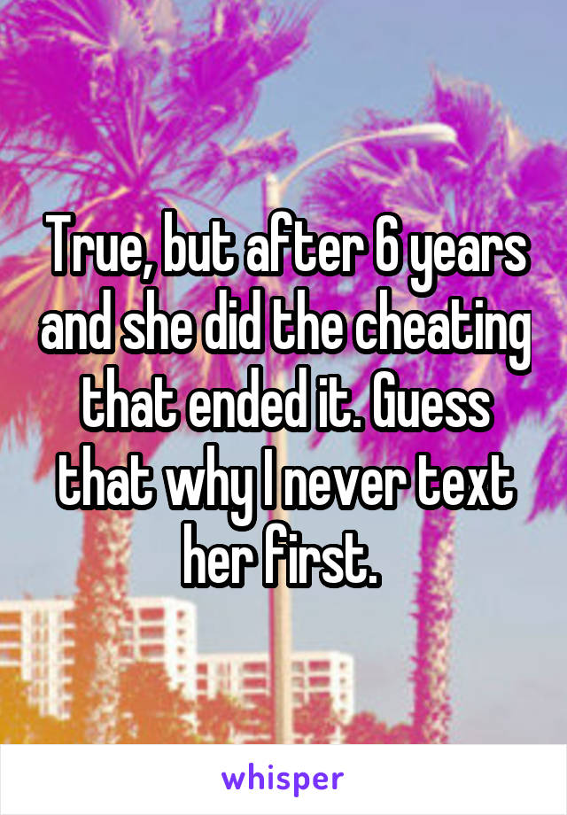 True, but after 6 years and she did the cheating that ended it. Guess that why I never text her first. 