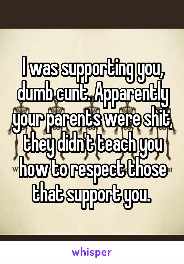 I was supporting you, dumb cunt. Apparently your parents were shit, they didn't teach you how to respect those that support you. 
