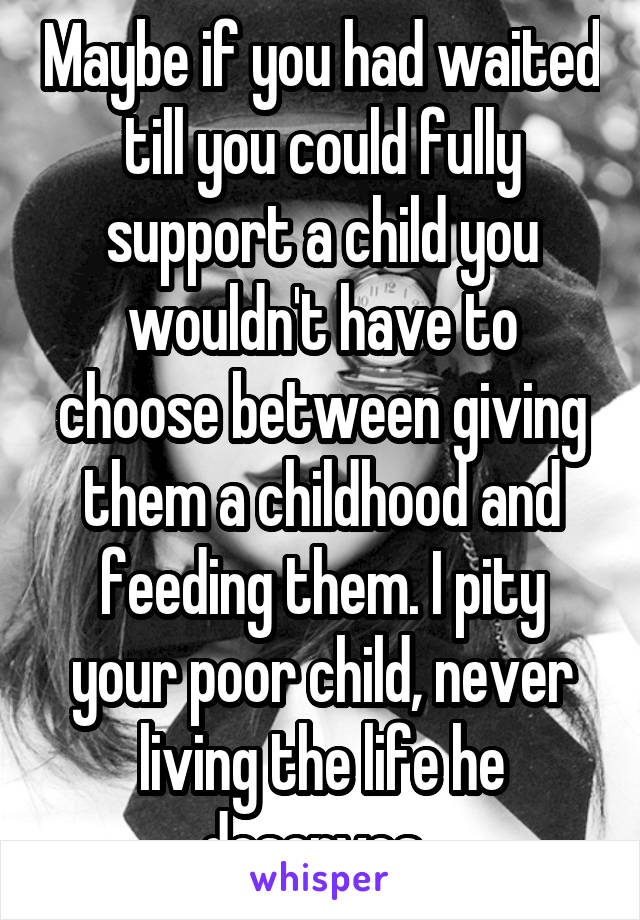 Maybe if you had waited till you could fully support a child you wouldn't have to choose between giving them a childhood and feeding them. I pity your poor child, never living the life he deserves. 