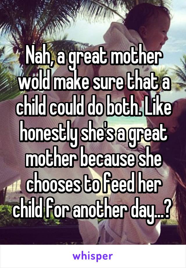 Nah, a great mother wold make sure that a child could do both. Like honestly she's a great mother because she chooses to feed her child for another day...? 