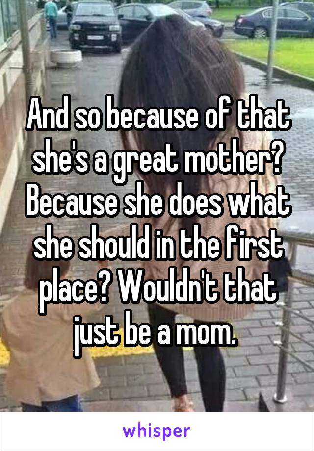 And so because of that she's a great mother? Because she does what she should in the first place? Wouldn't that just be a mom. 