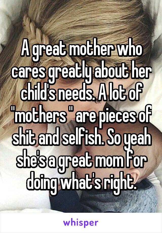 A great mother who cares greatly about her child's needs. A lot of "mothers " are pieces of shit and selfish. So yeah she's a great mom for doing what's right.