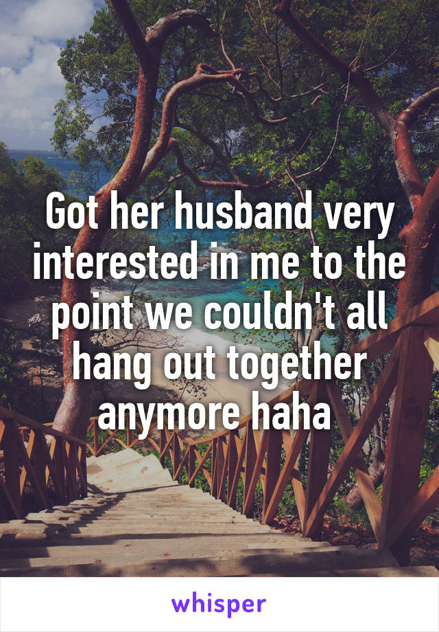 Got her husband very interested in me to the point we couldn't all hang out together anymore haha 