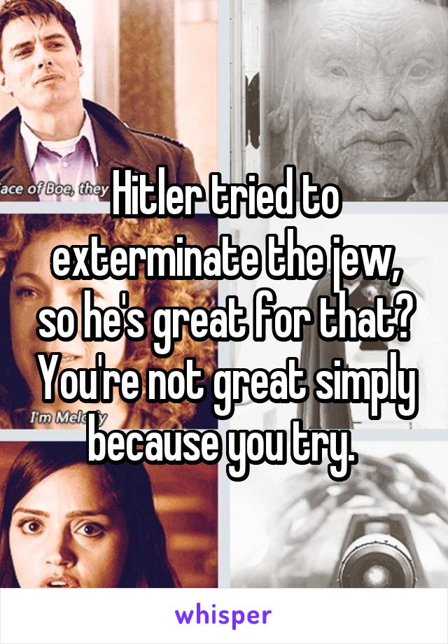 Hitler tried to exterminate the jew, so he's great for that? You're not great simply because you try. 