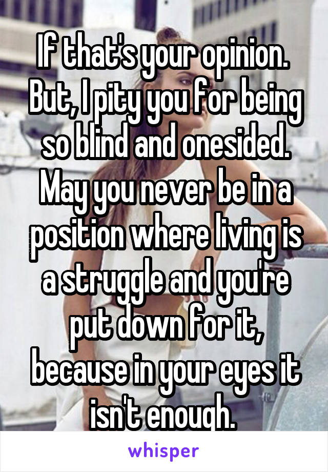 If that's your opinion.  But, I pity you for being so blind and onesided. May you never be in a position where living is a struggle and you're put down for it, because in your eyes it isn't enough. 