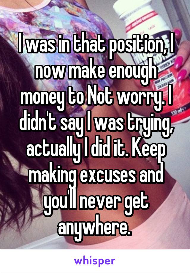 I was in that position, I now make enough money to Not worry. I didn't say I was trying, actually I did it. Keep making excuses and you'll never get anywhere. 