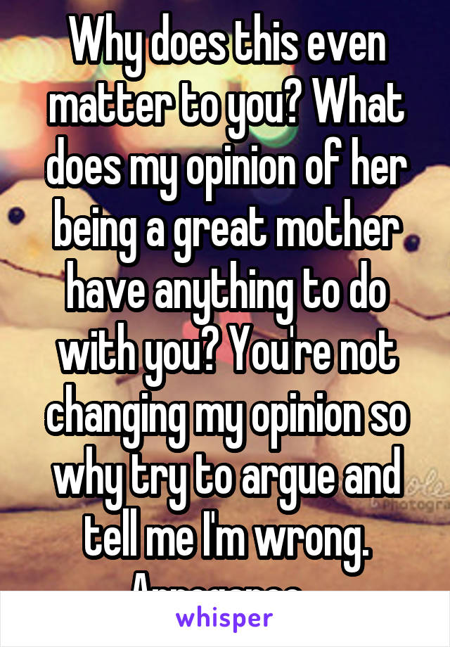 Why does this even matter to you? What does my opinion of her being a great mother have anything to do with you? You're not changing my opinion so why try to argue and tell me I'm wrong. Arrogance...