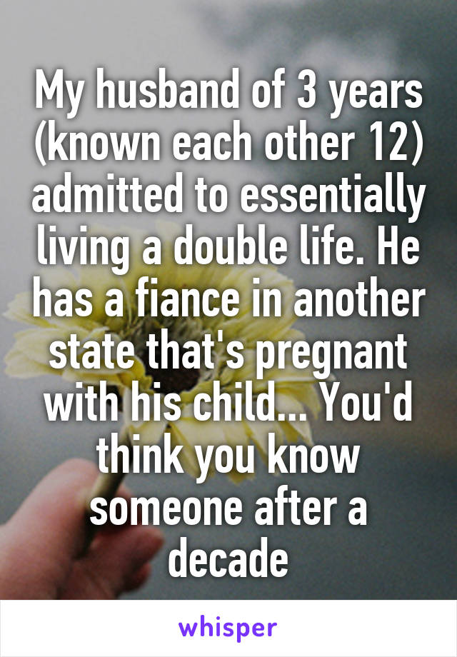 My husband of 3 years (known each other 12) admitted to essentially living a double life. He has a fiance in another state that's pregnant with his child... You'd think you know someone after a decade