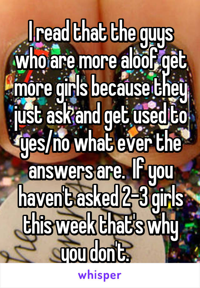 I read that the guys who are more aloof get more girls because they just ask and get used to yes/no what ever the answers are.  If you haven't asked 2-3 girls this week that's why you don't.   