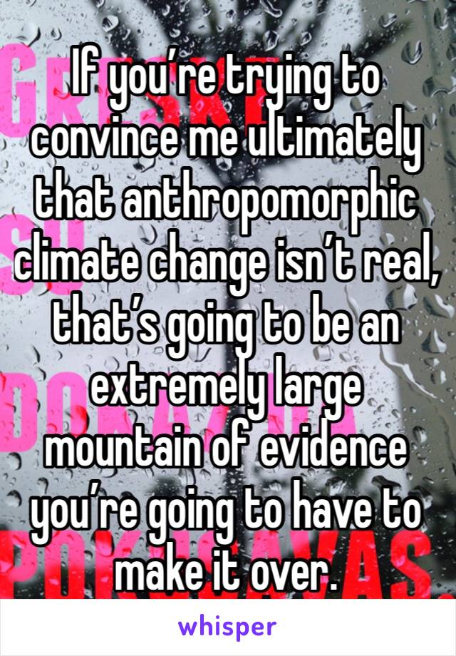 If you’re trying to convince me ultimately that anthropomorphic climate change isn’t real, that’s going to be an extremely large mountain of evidence you’re going to have to make it over.