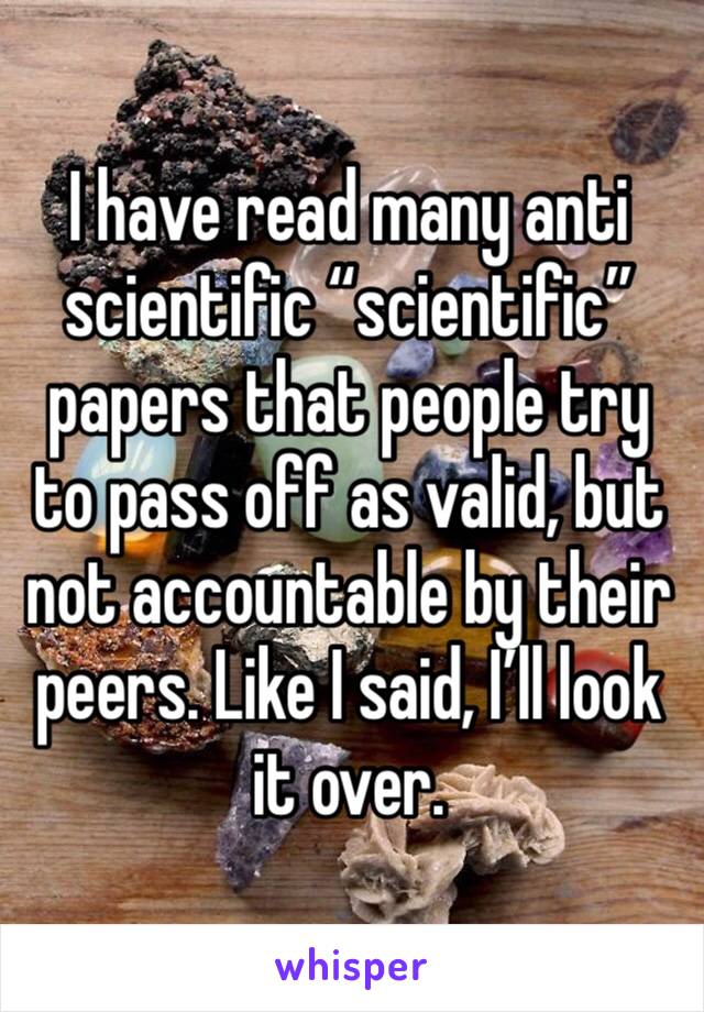 I have read many anti scientific “scientific” papers that people try to pass off as valid, but not accountable by their peers. Like I said, I’ll look it over.