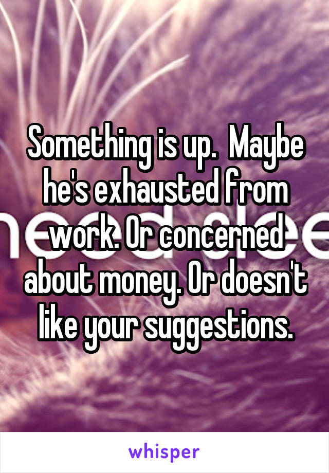 Something is up.  Maybe he's exhausted from work. Or concerned about money. Or doesn't like your suggestions.