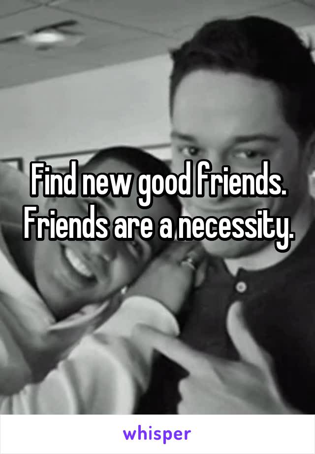 Find new good friends. Friends are a necessity. 