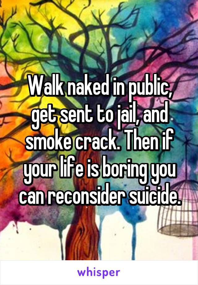 Walk naked in public, get sent to jail, and smoke crack. Then if your life is boring you can reconsider suicide.