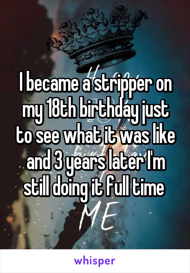 I became a stripper on my 18th birthday just to see what it was like and 3 years later I'm still doing it full time 