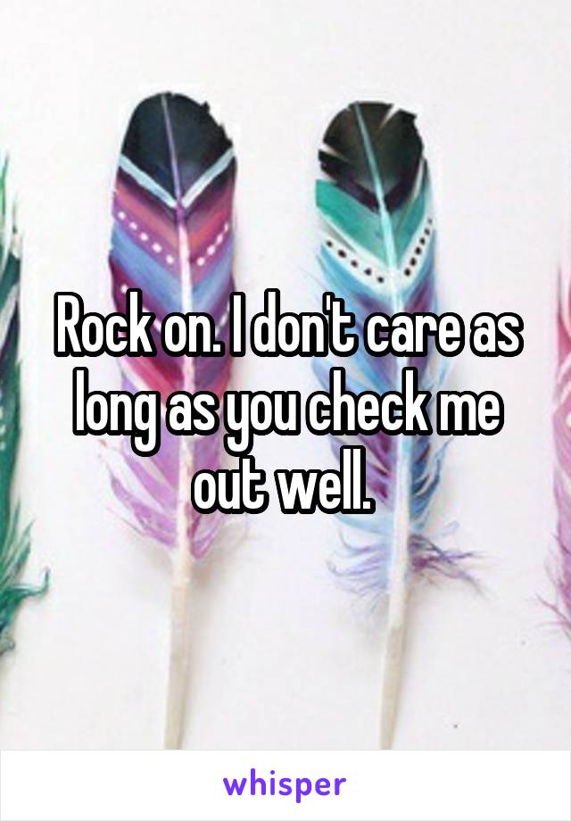 Rock on. I don't care as long as you check me out well. 
