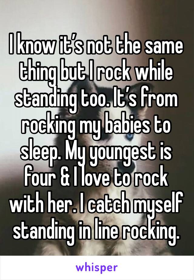 I know it’s not the same thing but I rock while standing too. It’s from rocking my babies to sleep. My youngest is four & I love to rock with her. I catch myself standing in line rocking.