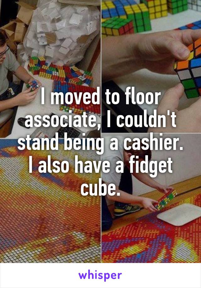 I moved to floor associate, I couldn't stand being a cashier. I also have a fidget cube.